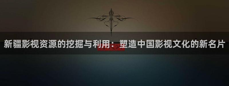 神马第九影院伦理：新疆影视资源的挖掘与利用：塑造中国影视文化的新名片