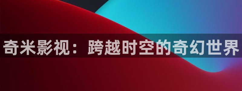 第九手机影院：奇米影视：跨越时空的奇幻世界